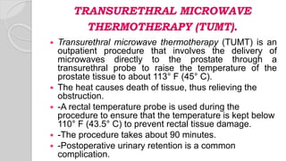 TRANSURETHRAL MICROWAVE
THERMOTHERAPY (TUMT).
 Transurethral microwave thermotherapy (TUMT) is an
outpatient procedure that involves the delivery of
microwaves directly to the prostate through a
transurethral probe to raise the temperature of the
prostate tissue to about 113° F (45° C).
 The heat causes death of tissue, thus relieving the
obstruction.
 -A rectal temperature probe is used during the
procedure to ensure that the temperature is kept below
110° F (43.5° C) to prevent rectal tissue damage.
 -The procedure takes about 90 minutes.
 -Postoperative urinary retention is a common
complication.
 