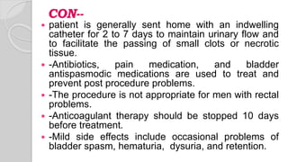 CON--
 patient is generally sent home with an indwelling
catheter for 2 to 7 days to maintain urinary flow and
to facilitate the passing of small clots or necrotic
tissue.
 -Antibiotics, pain medication, and bladder
antispasmodic medications are used to treat and
prevent post procedure problems.
 -The procedure is not appropriate for men with rectal
problems.
 -Anticoagulant therapy should be stopped 10 days
before treatment.
 -Mild side effects include occasional problems of
bladder spasm, hematuria, dysuria, and retention.
 