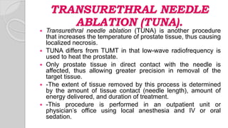 TRANSURETHRAL NEEDLE
ABLATION (TUNA).
 Transurethral needle ablation (TUNA) is another procedure
that increases the temperature of prostate tissue, thus causing
localized necrosis.
 TUNA differs from TUMT in that low-wave radiofrequency is
used to heat the prostate.
 Only prostate tissue in direct contact with the needle is
affected, thus allowing greater precision in removal of the
target tissue.
 -The extent of tissue removed by this process is determined
by the amount of tissue contact (needle length), amount of
energy delivered, and duration of treatment.
 -This procedure is performed in an outpatient unit or
physician’s office using local anesthesia and IV or oral
sedation.
 