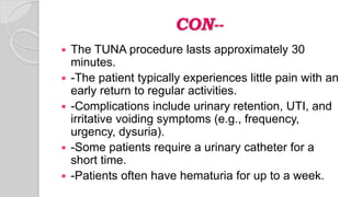 CON--
 The TUNA procedure lasts approximately 30
minutes.
 -The patient typically experiences little pain with an
early return to regular activities.
 -Complications include urinary retention, UTI, and
irritative voiding symptoms (e.g., frequency,
urgency, dysuria).
 -Some patients require a urinary catheter for a
short time.
 -Patients often have hematuria for up to a week.
 