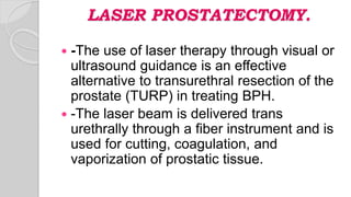 LASER PROSTATECTOMY.
 -The use of laser therapy through visual or
ultrasound guidance is an effective
alternative to transurethral resection of the
prostate (TURP) in treating BPH.
 -The laser beam is delivered trans
urethrally through a fiber instrument and is
used for cutting, coagulation, and
vaporization of prostatic tissue.
 
