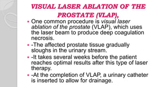 VISUAL LASER ABLATION OF THE
PROSTATE (VLAP),
 One common procedure is visual laser
ablation of the prostate (VLAP), which uses
the laser beam to produce deep coagulation
necrosis.
 -The affected prostate tissue gradually
sloughs in the urinary stream.
 -It takes several weeks before the patient
reaches optimal results after this type of laser
therapy.
 -At the completion of VLAP, a urinary catheter
is inserted to allow for drainage.
 