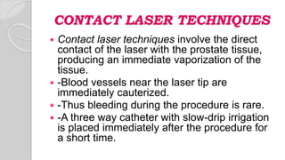 CONTACT LASER TECHNIQUES
 Contact laser techniques involve the direct
contact of the laser with the prostate tissue,
producing an immediate vaporization of the
tissue.
 -Blood vessels near the laser tip are
immediately cauterized.
 -Thus bleeding during the procedure is rare.
 -A three way catheter with slow-drip irrigation
is placed immediately after the procedure for
a short time.
 