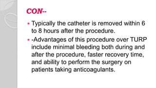 CON--
 Typically the catheter is removed within 6
to 8 hours after the procedure.
 -Advantages of this procedure over TURP
include minimal bleeding both during and
after the procedure, faster recovery time,
and ability to perform the surgery on
patients taking anticoagulants.
 