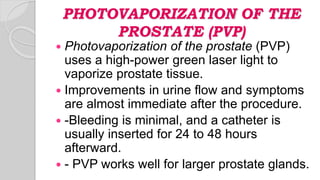PHOTOVAPORIZATION OF THE
PROSTATE (PVP)
 Photovaporization of the prostate (PVP)
uses a high-power green laser light to
vaporize prostate tissue.
 Improvements in urine flow and symptoms
are almost immediate after the procedure.
 -Bleeding is minimal, and a catheter is
usually inserted for 24 to 48 hours
afterward.
 - PVP works well for larger prostate glands.
 