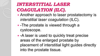 INTERSTITIAL LASER
COAGULATION (ILC).
 Another approach to laser prostatectomy is
interstitial laser coagulation (ILC).
 -The prostate is viewed through a
cystoscope.
 -A laser is used to quickly treat precise
areas of the enlarged prostate by
placement of interstitial light guides directly
into the prostate tissue.
 
