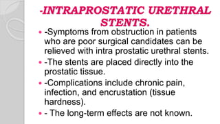 -INTRAPROSTATIC URETHRAL
STENTS.
 -Symptoms from obstruction in patients
who are poor surgical candidates can be
relieved with intra prostatic urethral stents.
 -The stents are placed directly into the
prostatic tissue.
 -Complications include chronic pain,
infection, and encrustation (tissue
hardness).
 - The long-term effects are not known.
 