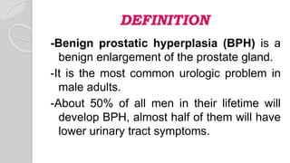 DEFINITION
-Benign prostatic hyperplasia (BPH) is a
benign enlargement of the prostate gland.
-It is the most common urologic problem in
male adults.
-About 50% of all men in their lifetime will
develop BPH, almost half of them will have
lower urinary tract symptoms.
 
