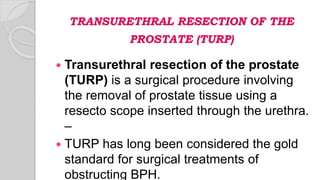 TRANSURETHRAL RESECTION OF THE
PROSTATE (TURP)
 Transurethral resection of the prostate
(TURP) is a surgical procedure involving
the removal of prostate tissue using a
resecto scope inserted through the urethra.
–
 TURP has long been considered the gold
standard for surgical treatments of
obstructing BPH.
 