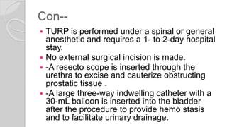 Con--
 TURP is performed under a spinal or general
anesthetic and requires a 1- to 2-day hospital
stay.
 No external surgical incision is made.
 -A resecto scope is inserted through the
urethra to excise and cauterize obstructing
prostatic tissue .
 -A large three-way indwelling catheter with a
30-mL balloon is inserted into the bladder
after the procedure to provide hemo stasis
and to facilitate urinary drainage.
 