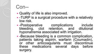 Con--
 Quality of life is also improved.
 -TURP is a surgical procedure with a relatively
low risk.
 -Postoperative complications include
bleeding, clot retention, and dilutional
hyponatremia associated with irrigation.
 -Because bleeding is a common complication,
patients taking aspirin, warfarin (Coumadin),
or other anticoagulants must discontinue
these medications several days before
surgery.
 