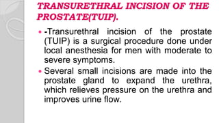 TRANSURETHRAL INCISION OF THE
PROSTATE(TUIP).
 -Transurethral incision of the prostate
(TUIP) is a surgical procedure done under
local anesthesia for men with moderate to
severe symptoms.
 Several small incisions are made into the
prostate gland to expand the urethra,
which relieves pressure on the urethra and
improves urine flow.
 