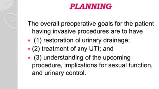 PLANNING
The overall preoperative goals for the patient
having invasive procedures are to have
 (1) restoration of urinary drainage;
 (2) treatment of any UTI; and
 (3) understanding of the upcoming
procedure, implications for sexual function,
and urinary control.
 