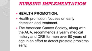 NURSING IMPLEMENTATION
 HEALTH PROMOTION.
 Health promotion focuses on early
detection and treatment.
 The American Cancer Society, along with
the AUA, recommends a yearly medical
history and DRE for men over 50 years of
age in an effort to detect prostate problems
early.
 