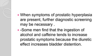  When symptoms of prostatic hyperplasia
are present, further diagnostic screening
may be necessary .
 -Some men find that the ingestion of
alcohol and caffeine tends to increase
prostatic symptoms because the diuretic
effect increases bladder distention.
 