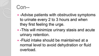 Con--
 -Advise patients with obstructive symptoms
to urinate every 2 to 3 hours and when
they first feeling the urge.
 -This will minimize urinary stasis and acute
urinary retention.
 -Fluid intake should be maintained at a
normal level to avoid dehydration or fluid
overload.
 