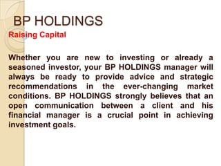 BP HOLDINGS
Raising Capital

Whether you are new to investing or already a
seasoned investor, your BP HOLDINGS manager will
always be ready to provide advice and strategic
recommendations in the ever-changing market
conditions. BP HOLDINGS strongly believes that an
open communication between a client and his
financial manager is a crucial point in achieving
investment goals.
 