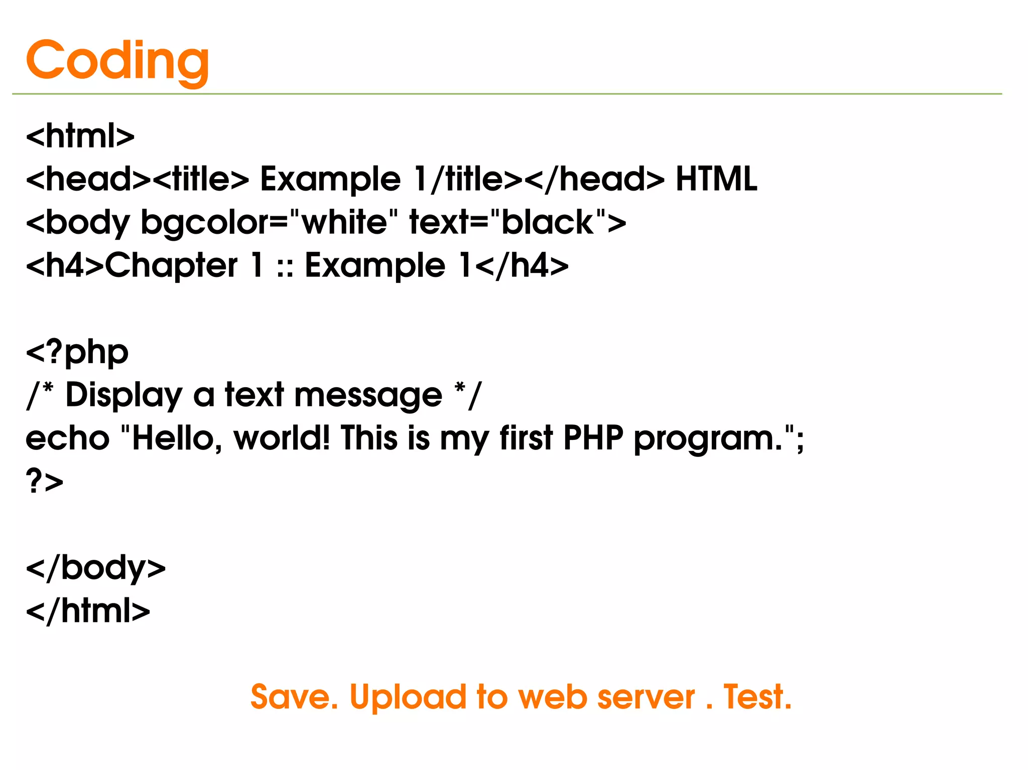 Coding
<html>
<head><title> Example 1/title></head> HTML
<body bgcolor="white" text="black">
<h4>Chapter 1 :: Example 1</h4>
                                                       
<?php
/* Display a text message */
echo "Hello, world! This is my first PHP program.";
?>       
                                             
</body>                                                             
</html>

   
                   Save. Upload to web server . Test.
                                   
 