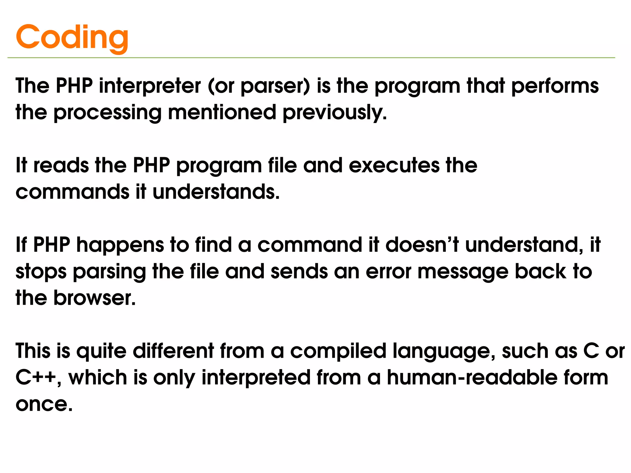 Coding
The PHP interpreter (or parser) is the program that performs 
the processing mentioned previously. 

It reads the PHP program file and executes the
commands it understands. 

If PHP happens to find a command it doesn’t understand, it 
stops parsing the file and sends an error message back to 
the browser.

This is quite different from a compiled language, such as C or 
C++, which is only interpreted from a human­readable form 
once.
                               
 
