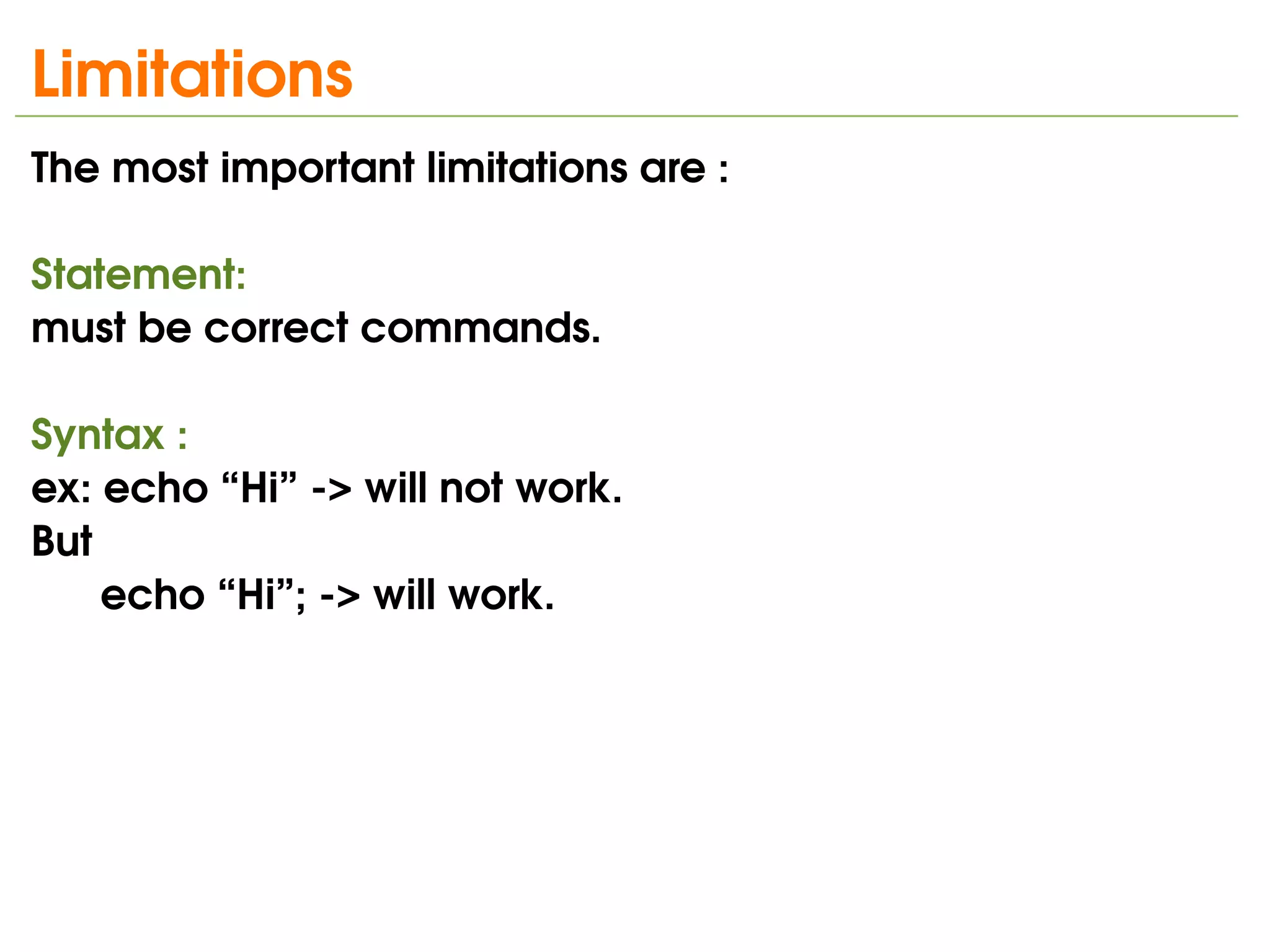 Limitations
The most important limitations are :

Statement:
must be correct commands.

Syntax :
ex: echo “Hi” ­> will not work.
But
    echo “Hi”; ­> will work.




                                   
 
