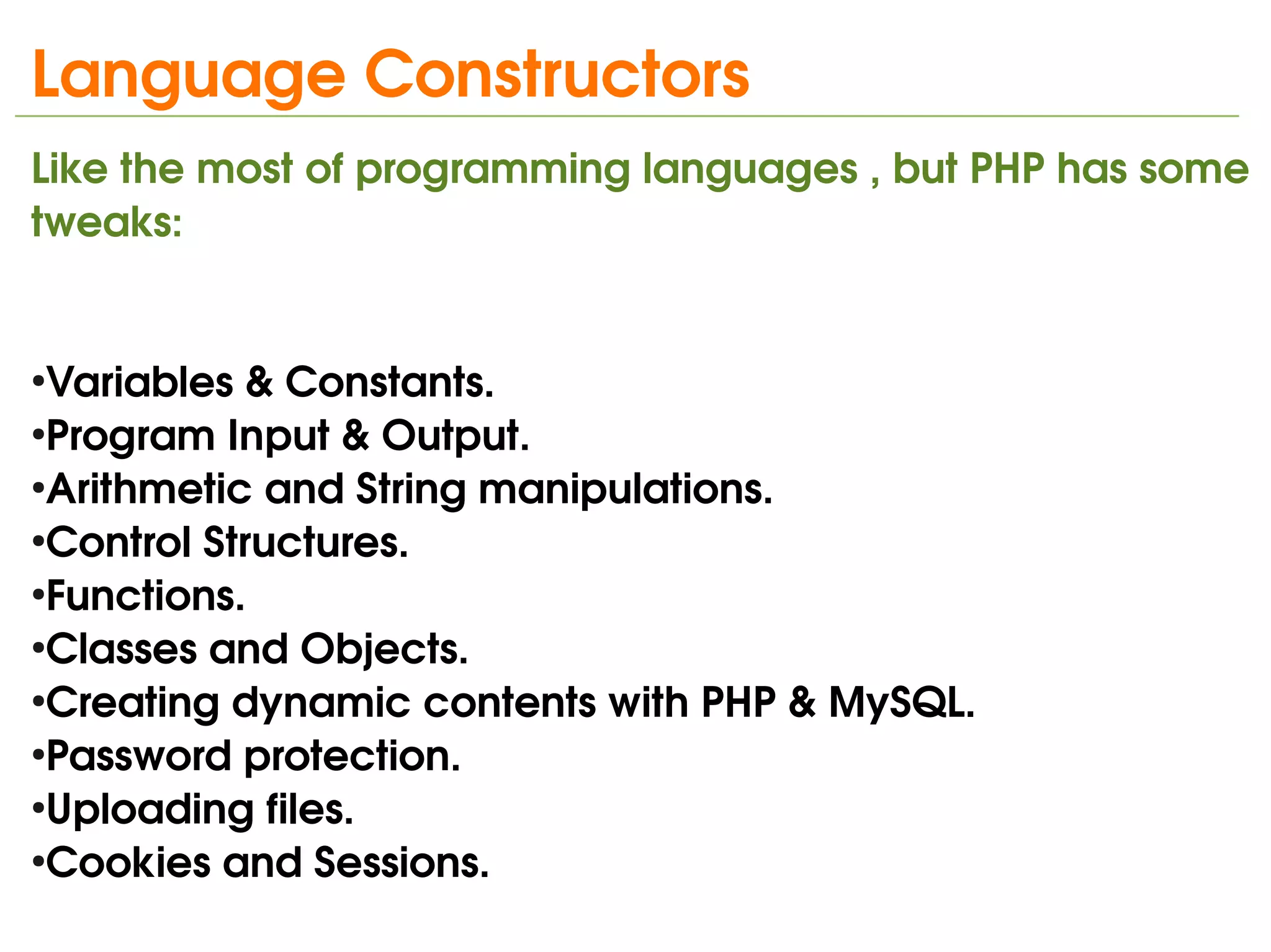 Language Constructors
Like the most of programming languages , but PHP has some 
tweaks:


●
 Variables & Constants.
●
 Program Input & Output.
●
 Arithmetic and String manipulations.
●
 Control Structures.
●
 Functions.
●
 Classes and Objects.
●
 Creating dynamic contents with PHP & MySQL.
●
 Password protection.
●
 Uploading files.
●
 Cookies and Sessions.
                              
 