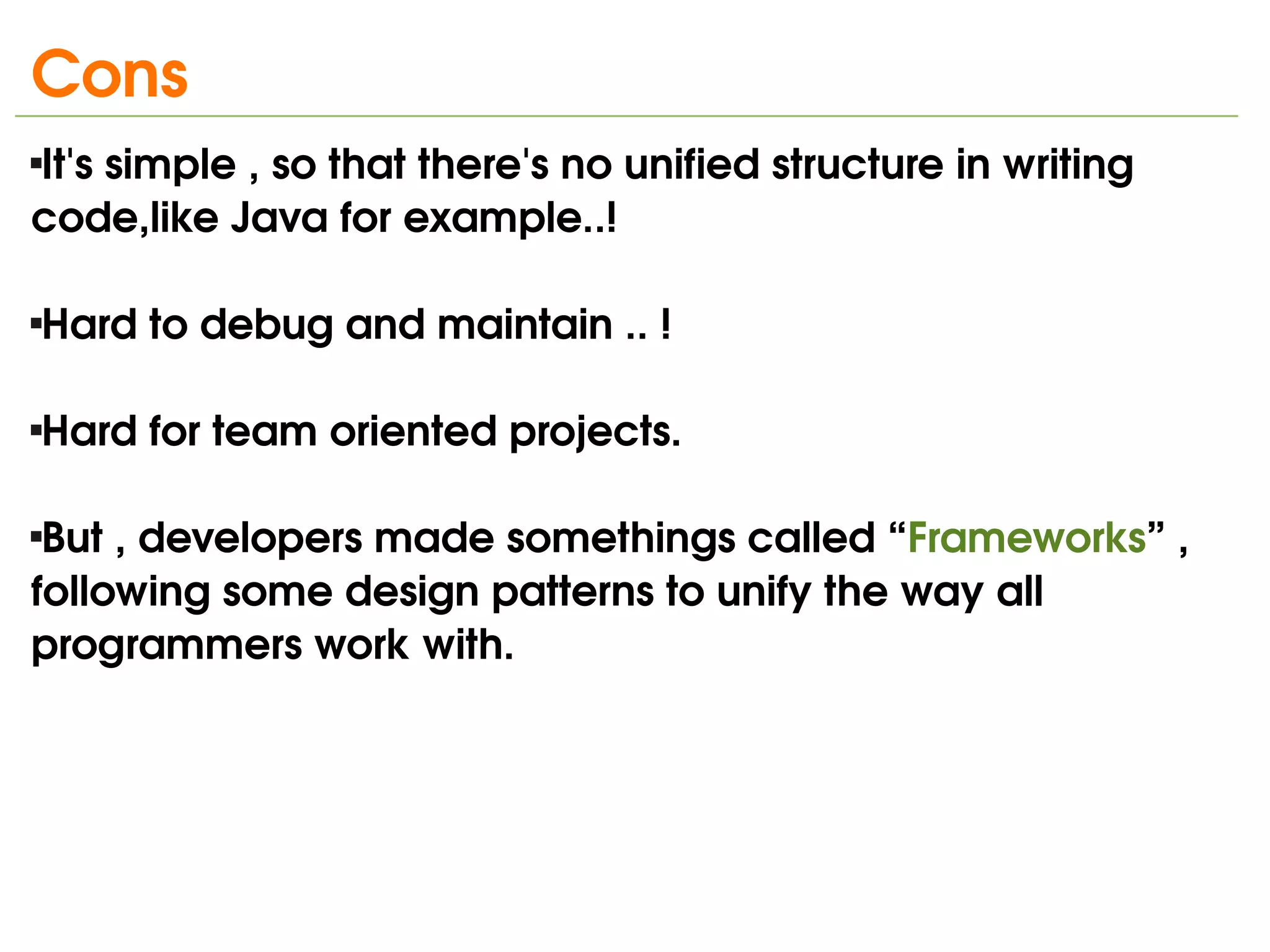 Cons
It's simple , so that there's no unified structure in writing 



code,like Java for example..!

Hard to debug and maintain .. !





Hard for team oriented projects.






 But , developers made somethings called “Frameworks” , 
following some design patterns to unify the way all 
programmers work with.




                                  
 