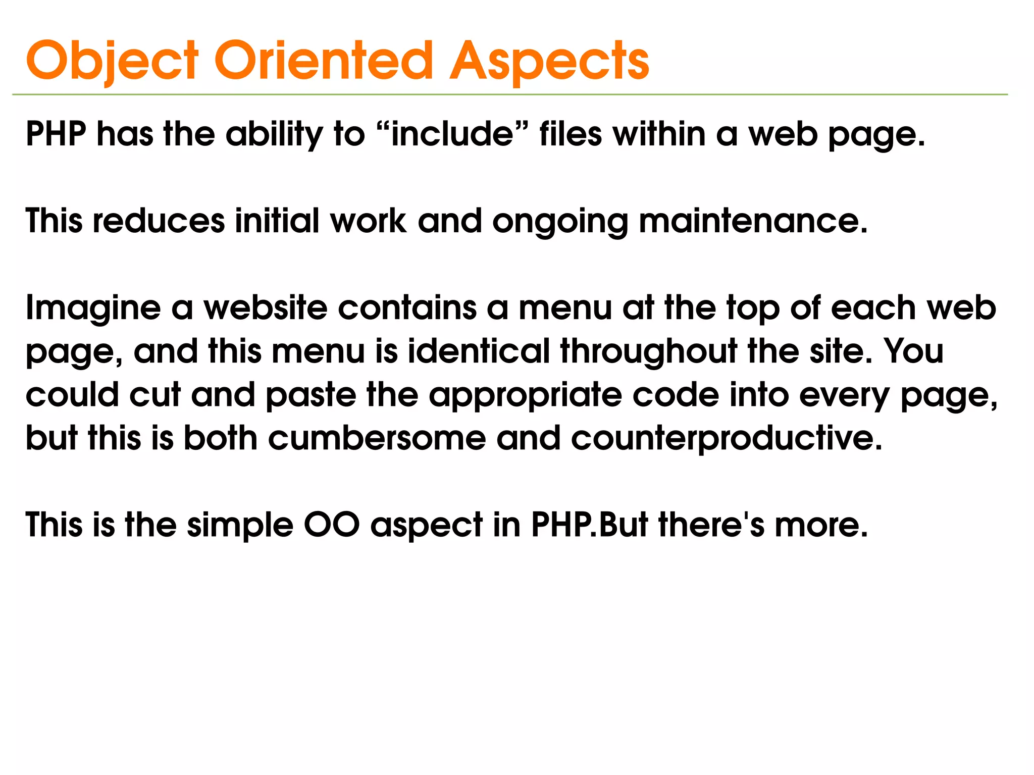 Object Oriented Aspects
PHP has the ability to “include” files within a web page.

This reduces initial work and ongoing maintenance. 

Imagine a website contains a menu at the top of each web 
page, and this menu is identical throughout the site. You 
could cut and paste the appropriate code into every page, 
but this is both cumbersome and counterproductive. 

This is the simple OO aspect in PHP.But there's more.




                               
 