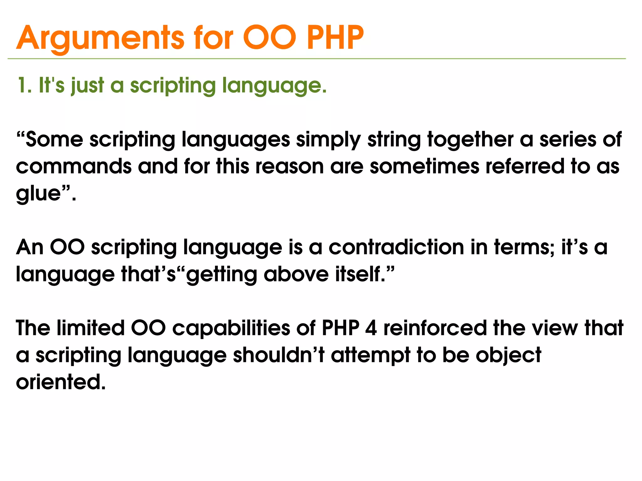 Arguments for OO PHP
1. It's just a scripting language.
   
“Some scripting languages simply string together a series of 
commands and for this reason are sometimes referred to as 
glue”.

An OO scripting language is a contradiction in terms; it’s a 
language that’s“getting above itself.”

The limited OO capabilities of PHP 4 reinforced the view that 
a scripting language shouldn’t attempt to be object 
oriented.

                                
 