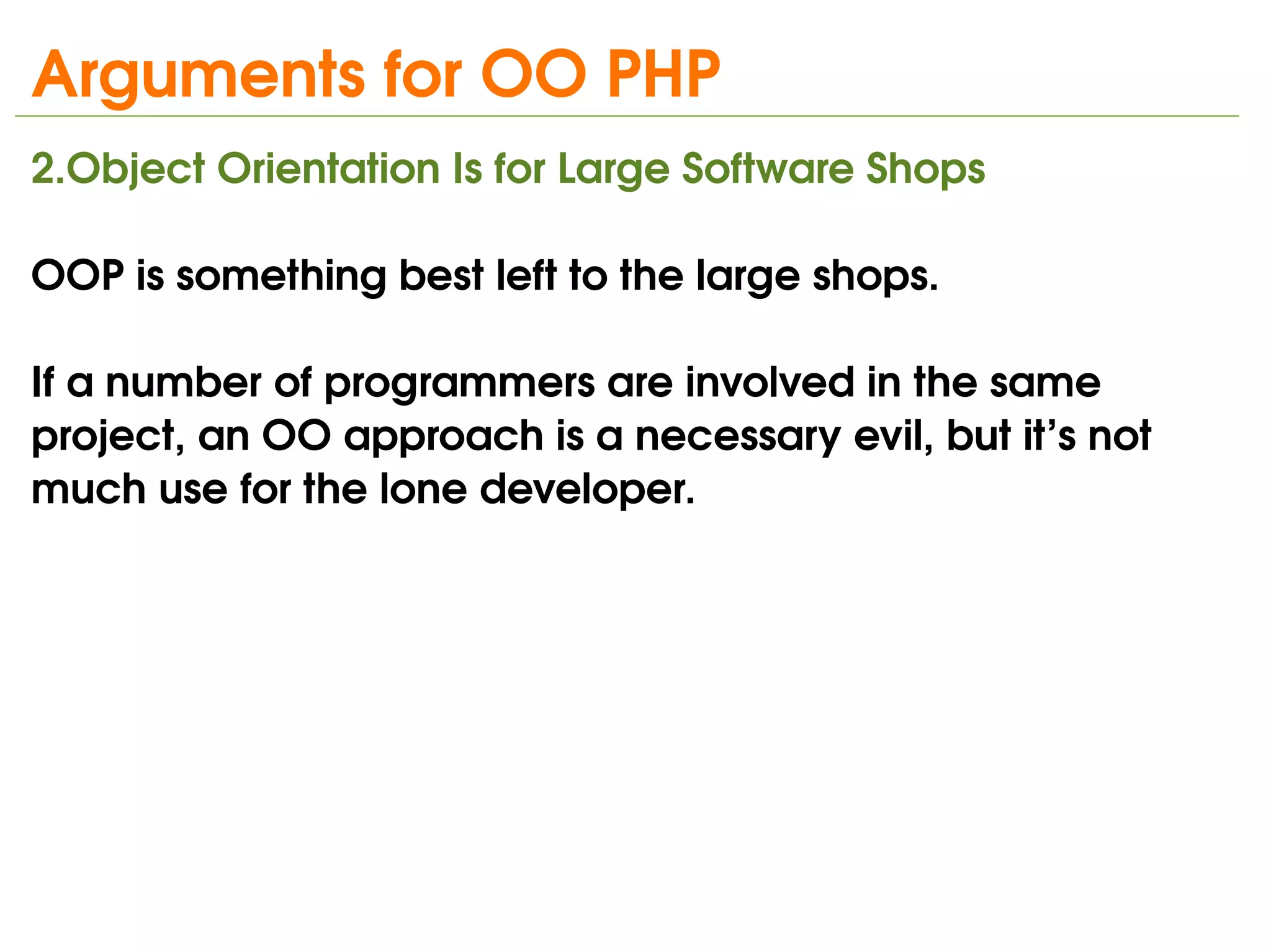 Arguments for OO PHP
2.Object Orientation Is for Large Software Shops

OOP is something best left to the large shops. 

If a number of programmers are involved in the same 
project, an OO approach is a necessary evil, but it’s not 
much use for the lone developer.




                               
 