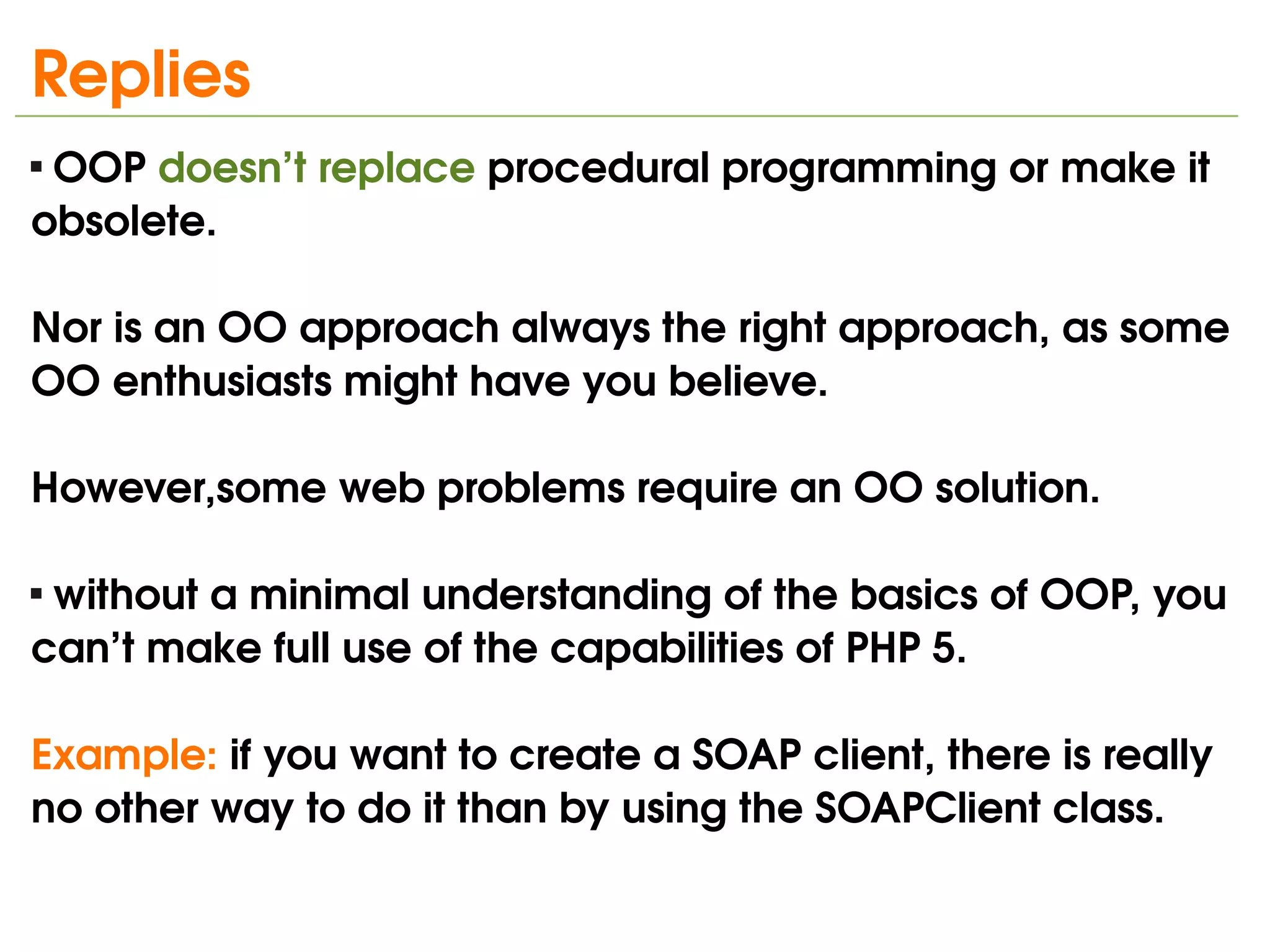 Replies
 OOP doesn’t replace procedural programming or make it 



obsolete. 

Nor is an OO approach always the right approach, as some 
OO enthusiasts might have you believe. 

However,some web problems require an OO solution. 

 without a minimal understanding of the basics of OOP, you 



can’t make full use of the capabilities of PHP 5.

Example: if you want to create a SOAP client, there is really 
no other way to do it than by using the SOAPClient class.
                                
 