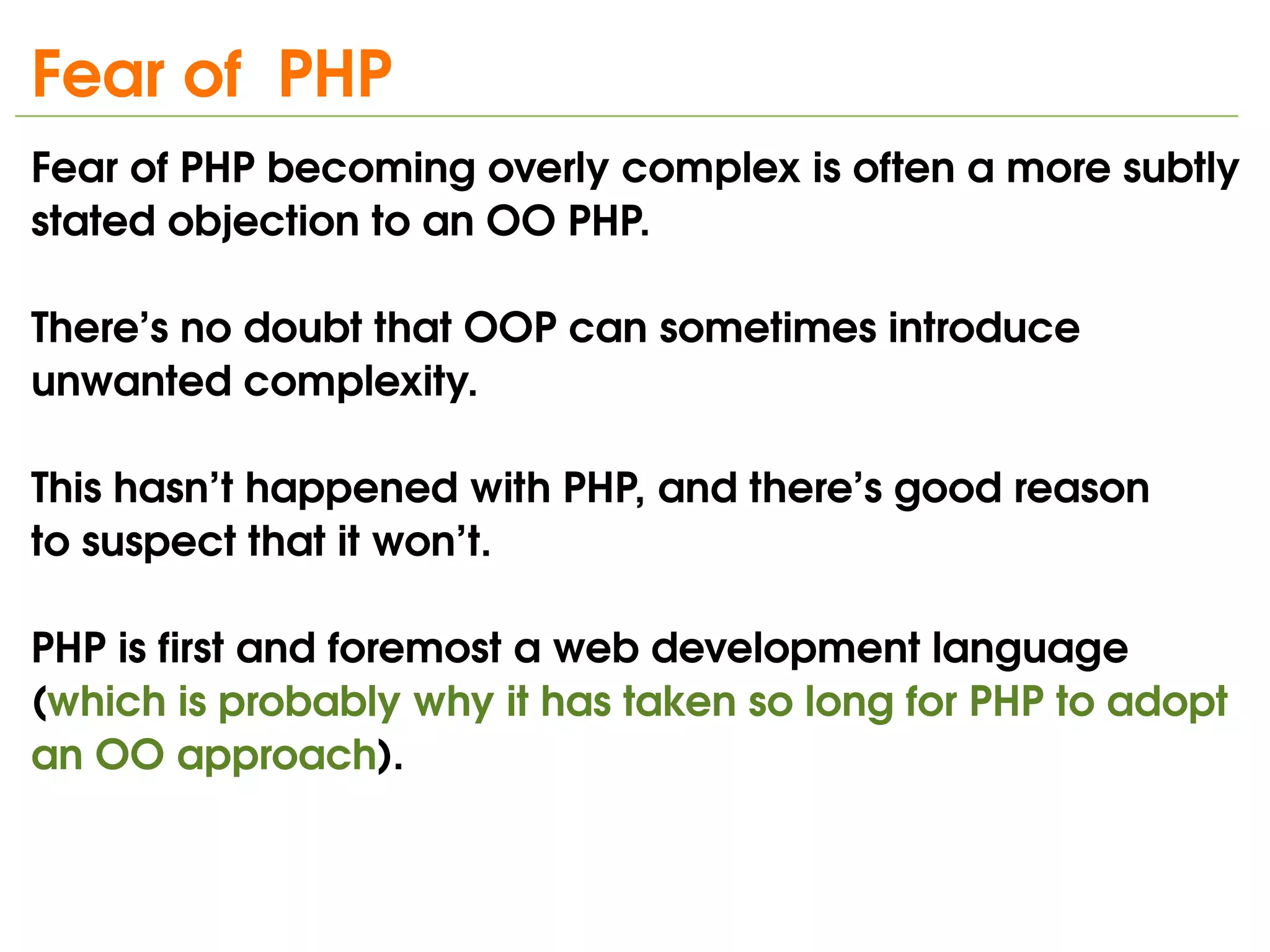 Fear of  PHP
Fear of PHP becoming overly complex is often a more subtly 
stated objection to an OO PHP. 

There’s no doubt that OOP can sometimes introduce 
unwanted complexity.

This hasn’t happened with PHP, and there’s good reason
to suspect that it won’t. 

PHP is first and foremost a web development language 
(which is probably why it has taken so long for PHP to adopt 
an OO approach). 

                               
 