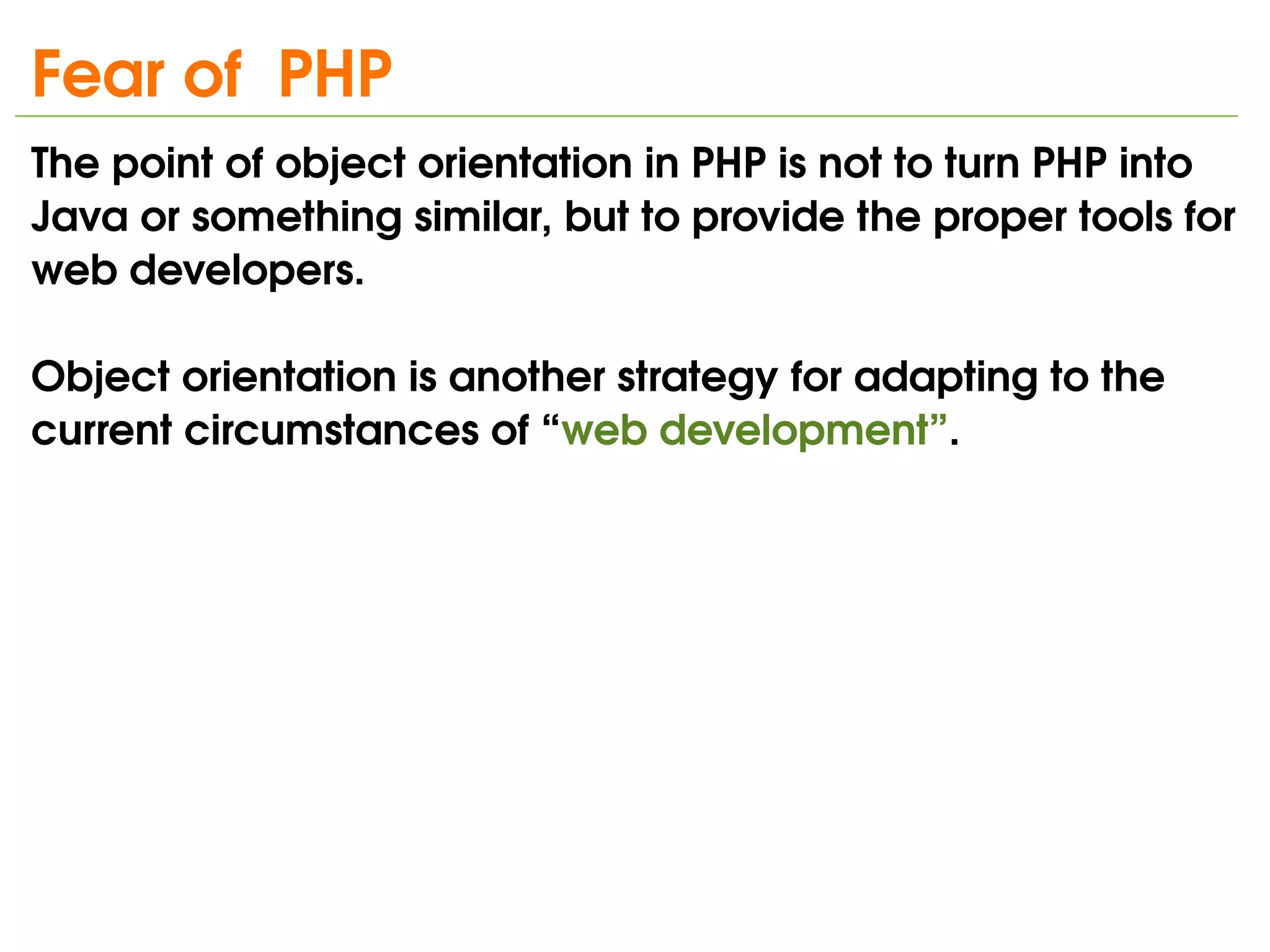 Fear of  PHP
The point of object orientation in PHP is not to turn PHP into 
Java or something similar, but to provide the proper tools for 
web developers. 

Object orientation is another strategy for adapting to the 
current circumstances of “web development”.




                                
 