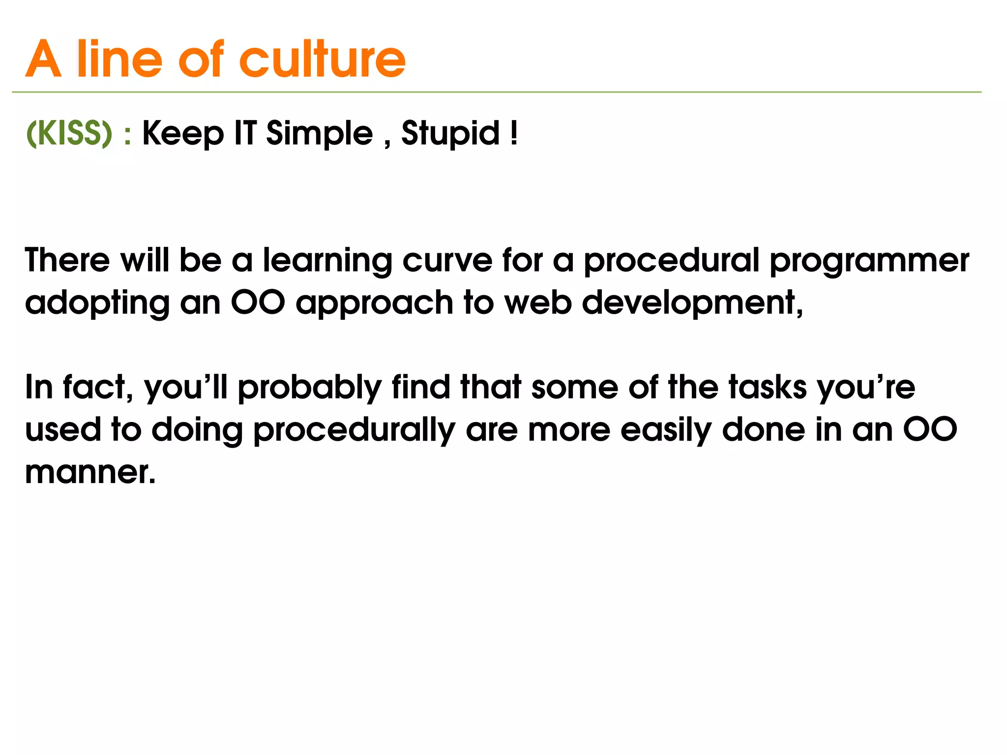 A line of culture 
(KISS) : Keep IT Simple , Stupid !


There will be a learning curve for a procedural programmer 
adopting an OO approach to web development, 

In fact, you’ll probably find that some of the tasks you’re 
used to doing procedurally are more easily done in an OO
manner.

 



                                 
 