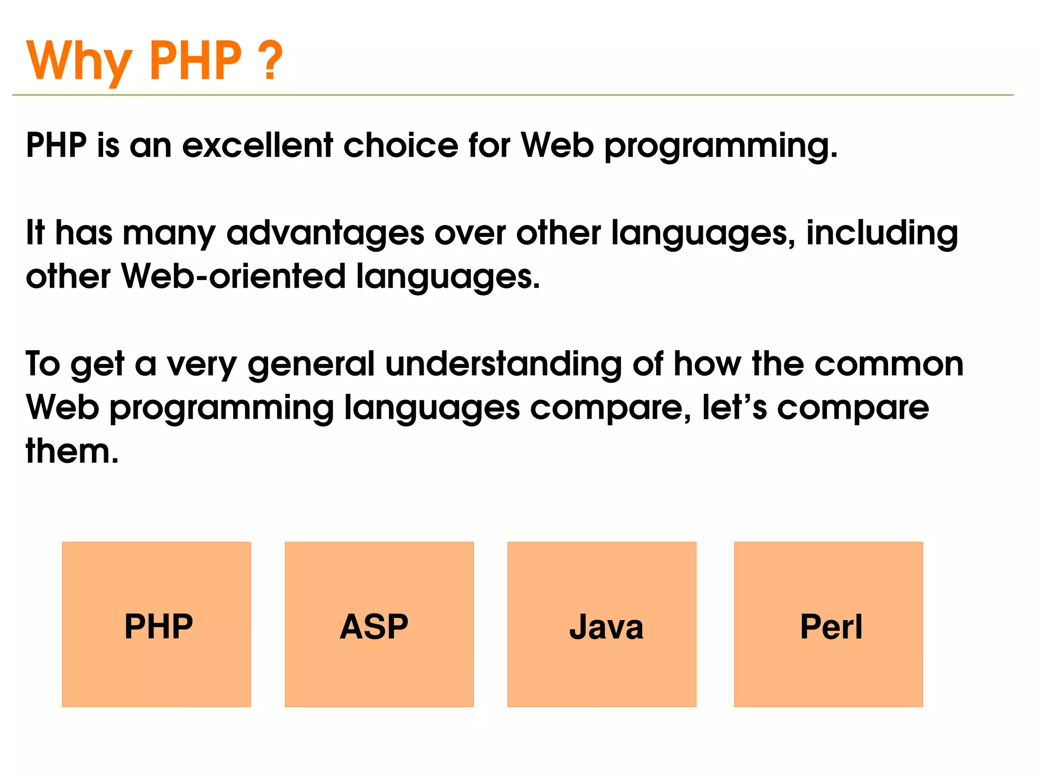 Why PHP ?
PHP is an excellent choice for Web programming. 

It has many advantages over other languages, including 
other Web­oriented languages.

To get a very general understanding of how the common 
Web programming languages compare, let’s compare 
them.




     PHP          ASP           Java         Perl

                             
 
