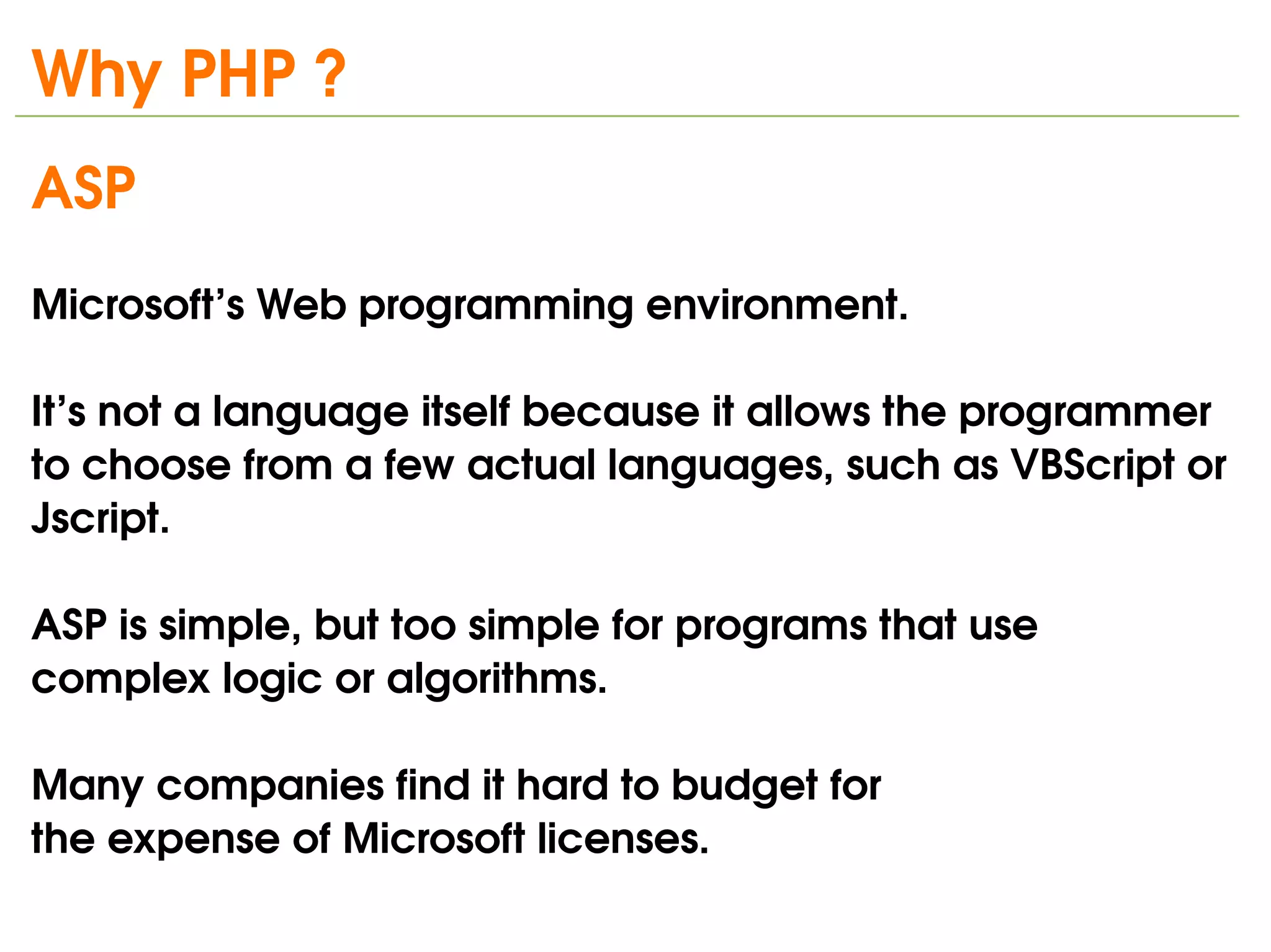 Why PHP ?
ASP 
Microsoft’s Web programming environment. 

It’s not a language itself because it allows the programmer 
to choose from a few actual languages, such as VBScript or 
Jscript.

ASP is simple, but too simple for programs that use 
complex logic or algorithms.

Many companies find it hard to budget for
the expense of Microsoft licenses. 
                               
 