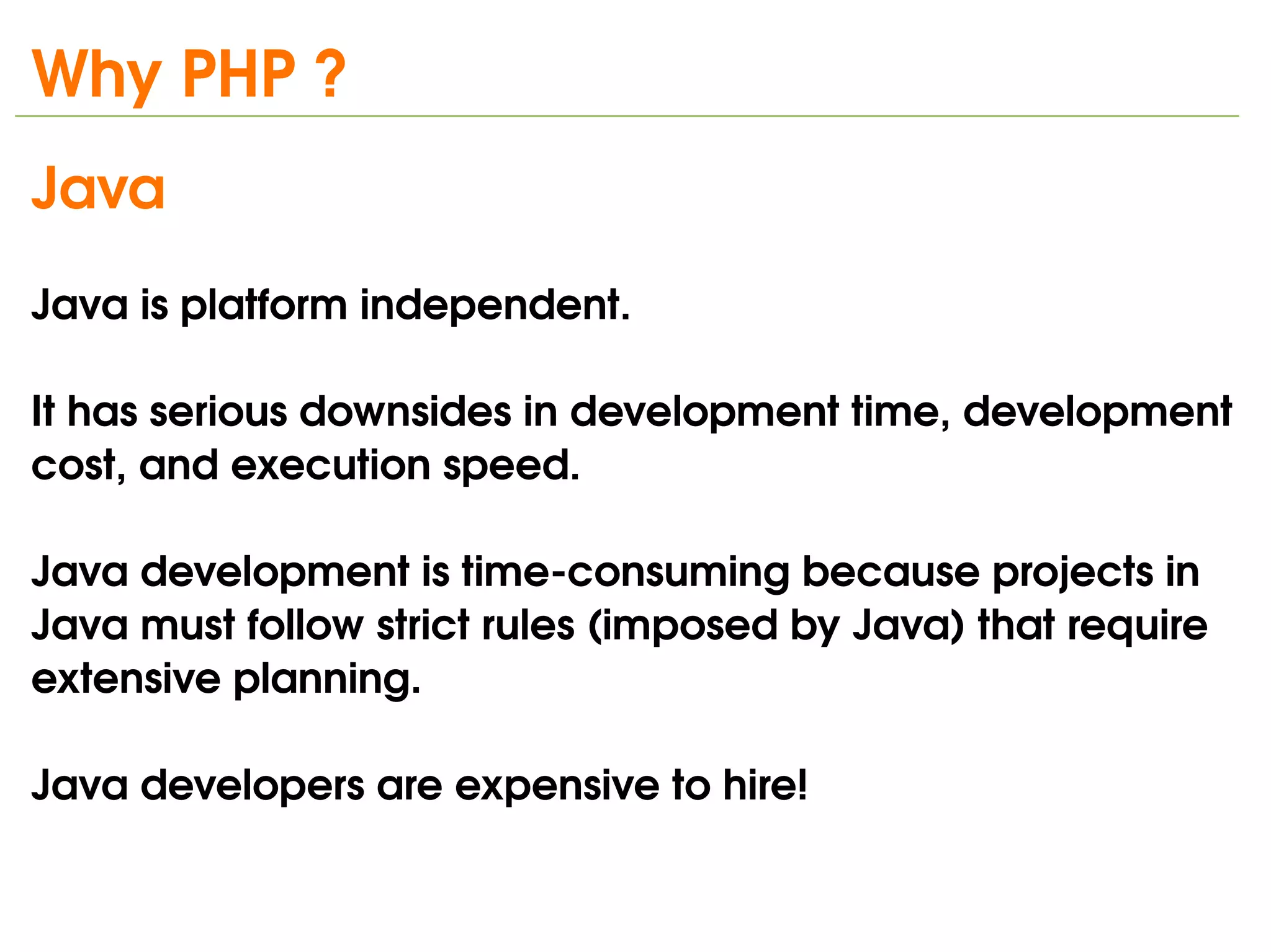 Why PHP ?
Java 
Java is platform independent.

It has serious downsides in development time, development 
cost, and execution speed. 

Java development is time­consuming because projects in 
Java must follow strict rules (imposed by Java) that require 
extensive planning.

Java developers are expensive to hire!

                                 
 