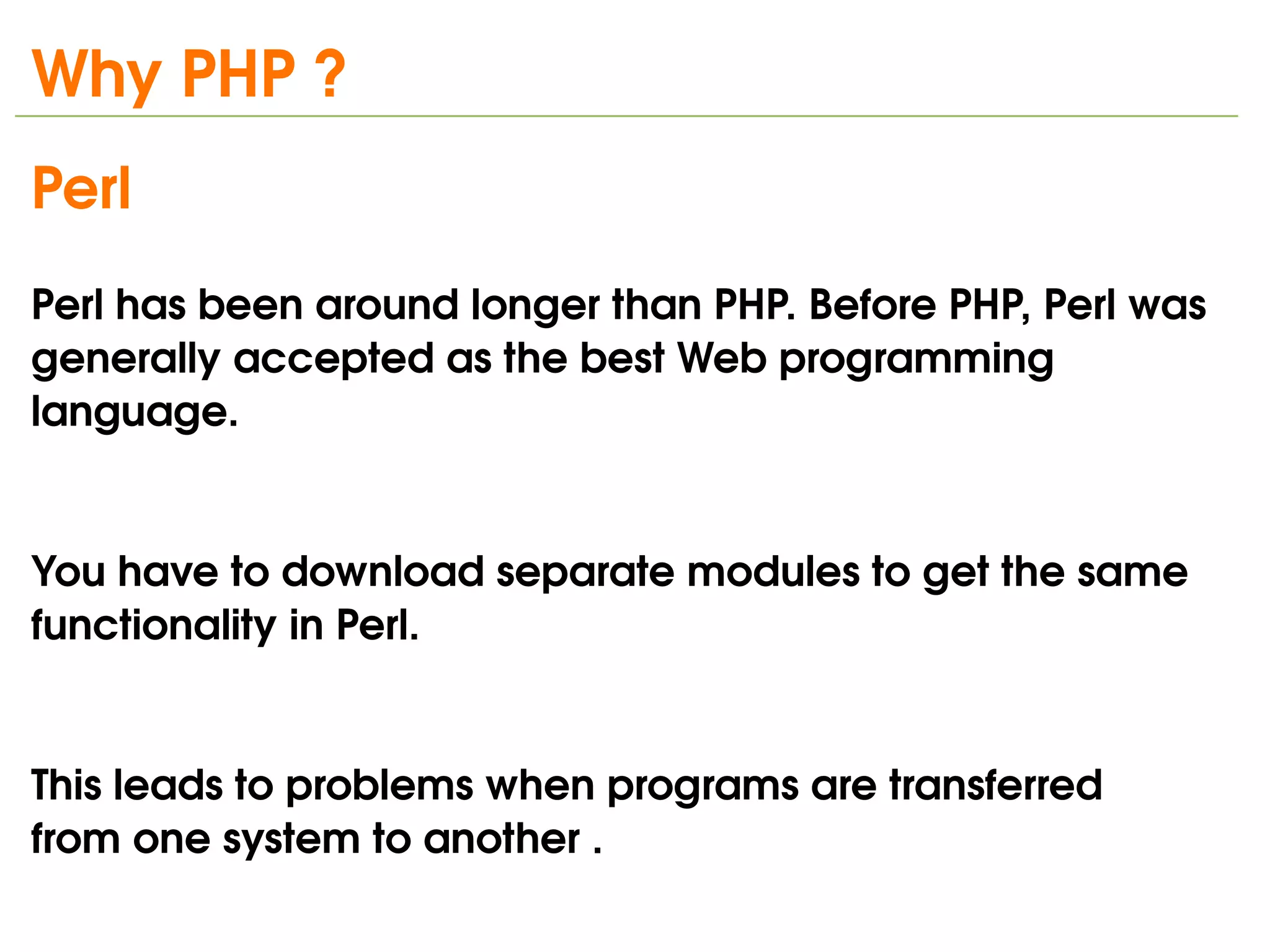 Why PHP ?
Perl 
Perl has been around longer than PHP. Before PHP, Perl was 
generally accepted as the best Web programming 
language. 


You have to download separate modules to get the same 
functionality in Perl. 


This leads to problems when programs are transferred
from one system to another .
                              
 