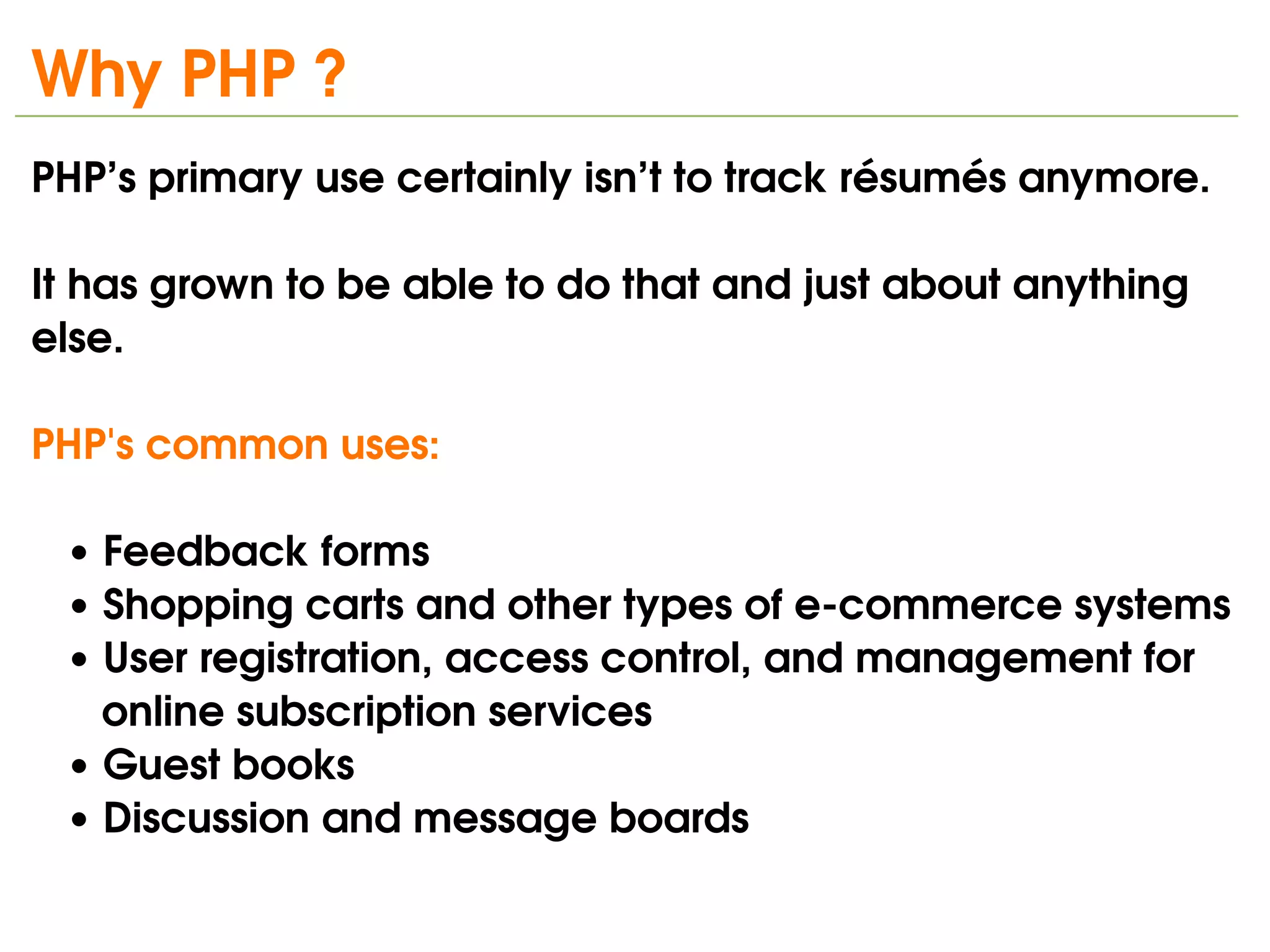 Why PHP ?
PHP’s primary use certainly isn’t to track résumés anymore.

It has grown to be able to do that and just about anything 
else.

PHP's common uses:

   • Feedback forms
   • Shopping carts and other types of e­commerce systems
   • User registration, access control, and management for      
      online subscription services
   • Guest books
   • Discussion and message boards
                                
 