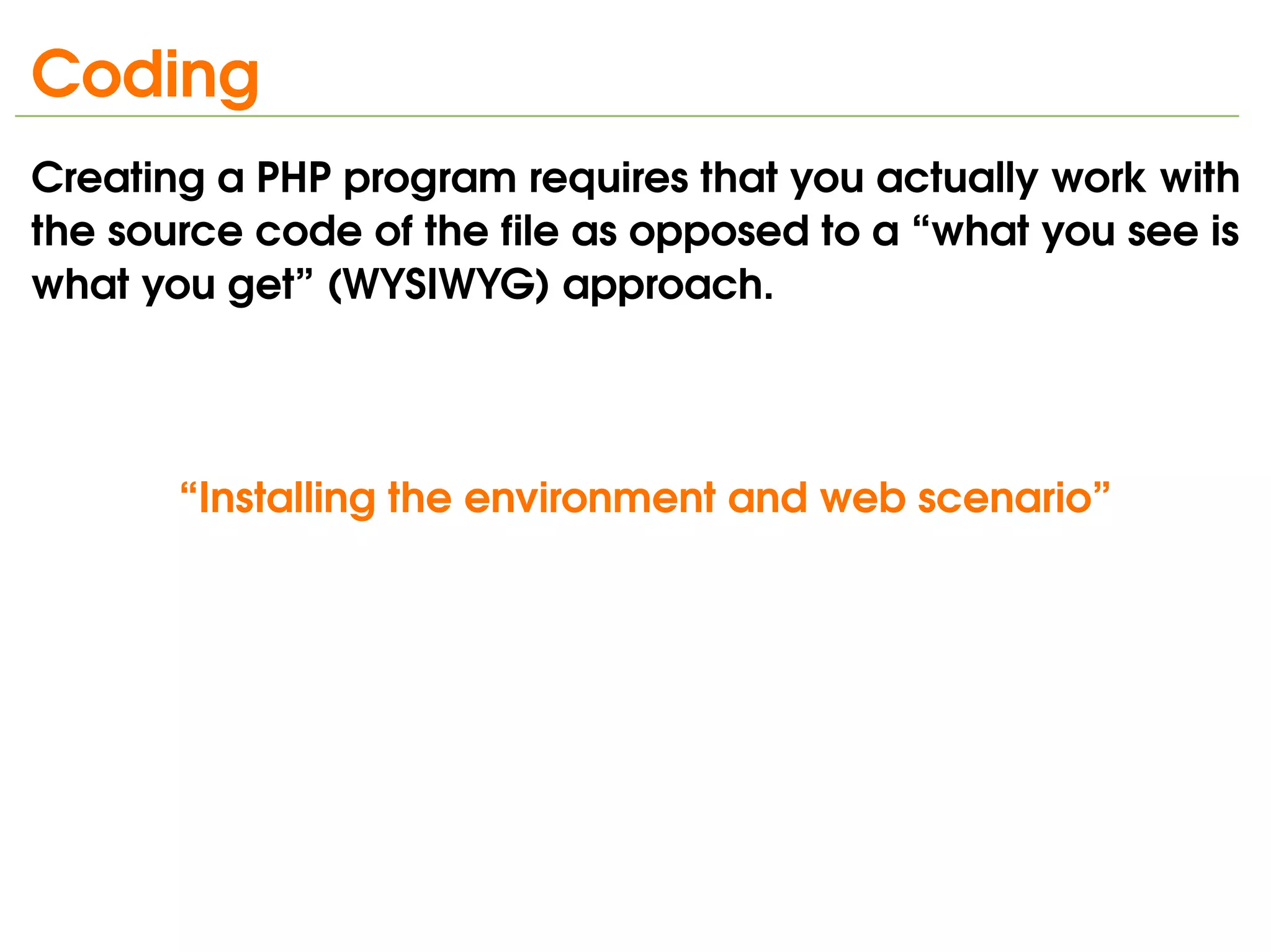 Coding
Creating a PHP program requires that you actually work with 
the source code of the file as opposed to a “what you see is 
what you get” (WYSIWYG) approach.




       “Installing the environment and web scenario”




                               
 