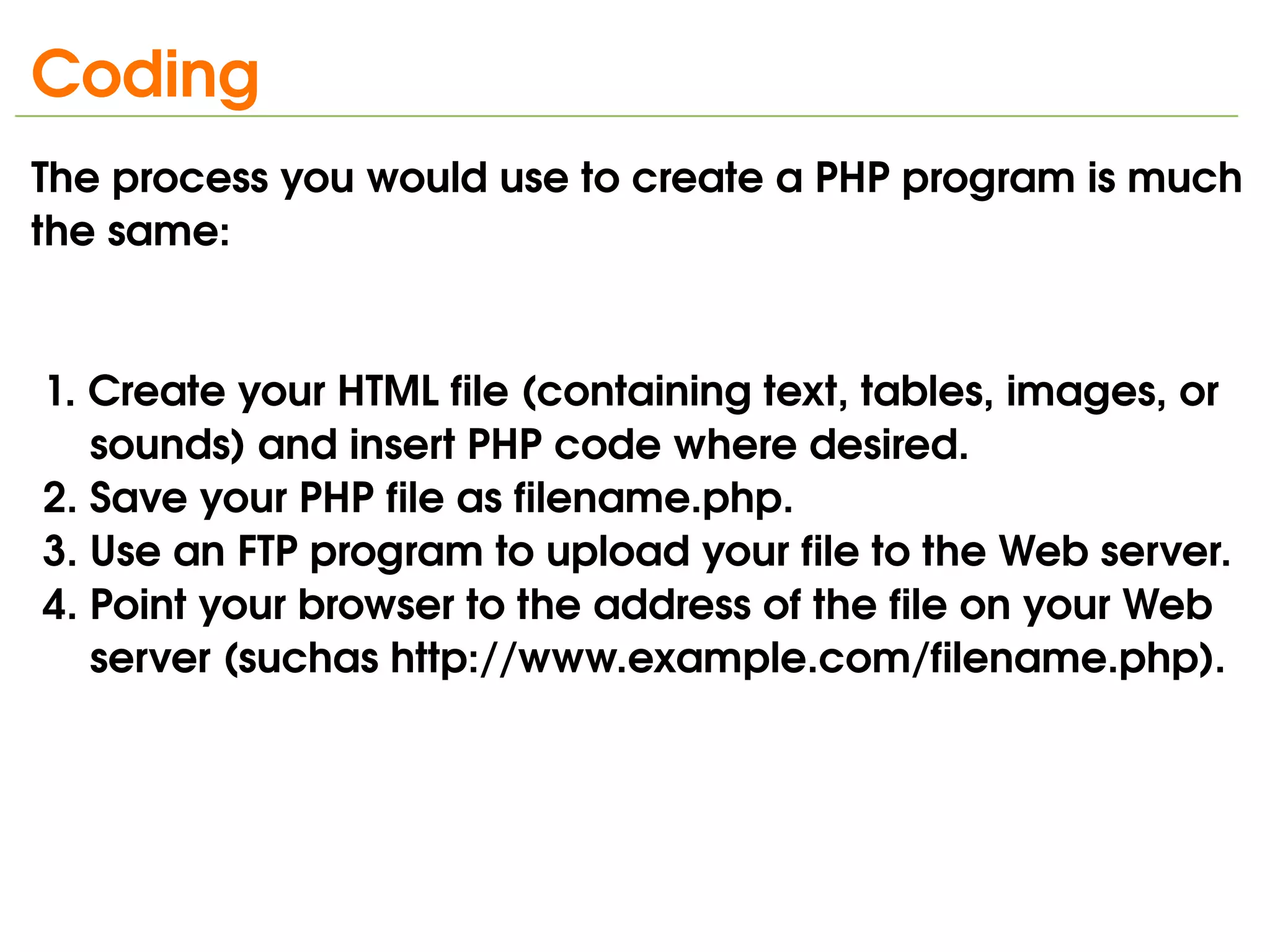 Coding
The process you would use to create a PHP program is much 
the same:


 1. Create your HTML file (containing text, tables, images, or    
     sounds) and insert PHP code where desired.
 2. Save your PHP file as filename.php.
 3. Use an FTP program to upload your file to the Web server.
 4. Point your browser to the address of the file on your Web    
     server (suchas http://www.example.com/filename.php).




                                 
 
