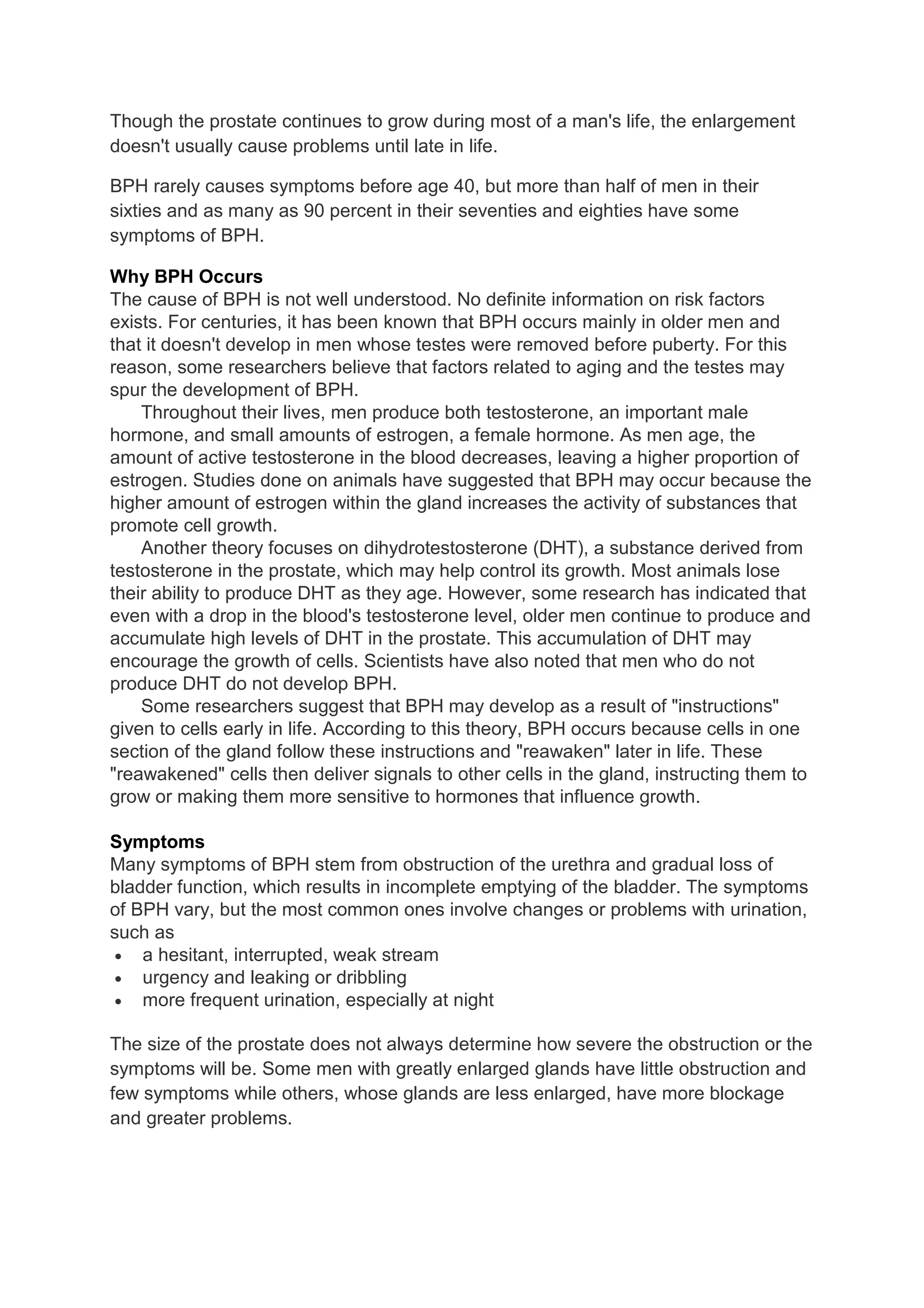 Though the prostate continues to grow during most of a man's life, the enlargement
doesn't usually cause problems until late in life.

BPH rarely causes symptoms before age 40, but more than half of men in their
sixties and as many as 90 percent in their seventies and eighties have some
symptoms of BPH.

Why BPH Occurs
The cause of BPH is not well understood. No definite information on risk factors
exists. For centuries, it has been known that BPH occurs mainly in older men and
that it doesn't develop in men whose testes were removed before puberty. For this
reason, some researchers believe that factors related to aging and the testes may
spur the development of BPH.
    Throughout their lives, men produce both testosterone, an important male
hormone, and small amounts of estrogen, a female hormone. As men age, the
amount of active testosterone in the blood decreases, leaving a higher proportion of
estrogen. Studies done on animals have suggested that BPH may occur because the
higher amount of estrogen within the gland increases the activity of substances that
promote cell growth.
    Another theory focuses on dihydrotestosterone (DHT), a substance derived from
testosterone in the prostate, which may help control its growth. Most animals lose
their ability to produce DHT as they age. However, some research has indicated that
even with a drop in the blood's testosterone level, older men continue to produce and
accumulate high levels of DHT in the prostate. This accumulation of DHT may
encourage the growth of cells. Scientists have also noted that men who do not
produce DHT do not develop BPH.
    Some researchers suggest that BPH may develop as a result of "instructions"
given to cells early in life. According to this theory, BPH occurs because cells in one
section of the gland follow these instructions and "reawaken" later in life. These
"reawakened" cells then deliver signals to other cells in the gland, instructing them to
grow or making them more sensitive to hormones that influence growth.

Symptoms
Many symptoms of BPH stem from obstruction of the urethra and gradual loss of
bladder function, which results in incomplete emptying of the bladder. The symptoms
of BPH vary, but the most common ones involve changes or problems with urination,
such as
 • a hesitant, interrupted, weak stream
 • urgency and leaking or dribbling
 • more frequent urination, especially at night

The size of the prostate does not always determine how severe the obstruction or the
symptoms will be. Some men with greatly enlarged glands have little obstruction and
few symptoms while others, whose glands are less enlarged, have more blockage
and greater problems.
 