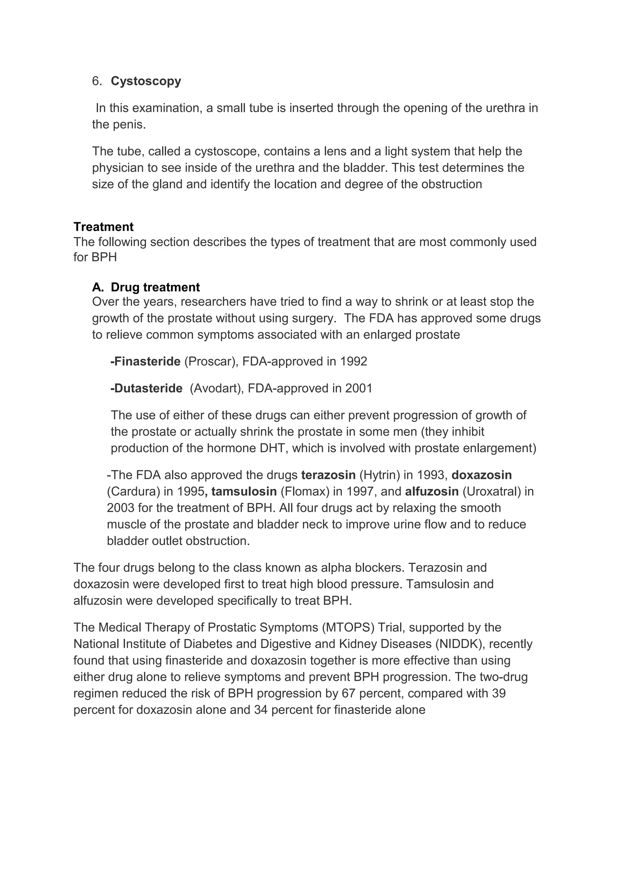 6. Cystoscopy

    In this examination, a small tube is inserted through the opening of the urethra in
   the penis.

   The tube, called a cystoscope, contains a lens and a light system that help the
   physician to see inside of the urethra and the bladder. This test determines the
   size of the gland and identify the location and degree of the obstruction


Treatment
The following section describes the types of treatment that are most commonly used
for BPH

   A. Drug treatment
   Over the years, researchers have tried to find a way to shrink or at least stop the
   growth of the prostate without using surgery. The FDA has approved some drugs
   to relieve common symptoms associated with an enlarged prostate

      -Finasteride (Proscar), FDA-approved in 1992

      -Dutasteride (Avodart), FDA-approved in 2001

      The use of either of these drugs can either prevent progression of growth of
      the prostate or actually shrink the prostate in some men (they inhibit
      production of the hormone DHT, which is involved with prostate enlargement)

     -The FDA also approved the drugs terazosin (Hytrin) in 1993, doxazosin
     (Cardura) in 1995, tamsulosin (Flomax) in 1997, and alfuzosin (Uroxatral) in
     2003 for the treatment of BPH. All four drugs act by relaxing the smooth
     muscle of the prostate and bladder neck to improve urine flow and to reduce
     bladder outlet obstruction.

The four drugs belong to the class known as alpha blockers. Terazosin and
doxazosin were developed first to treat high blood pressure. Tamsulosin and
alfuzosin were developed specifically to treat BPH.

The Medical Therapy of Prostatic Symptoms (MTOPS) Trial, supported by the
National Institute of Diabetes and Digestive and Kidney Diseases (NIDDK), recently
found that using finasteride and doxazosin together is more effective than using
either drug alone to relieve symptoms and prevent BPH progression. The two-drug
regimen reduced the risk of BPH progression by 67 percent, compared with 39
percent for doxazosin alone and 34 percent for finasteride alone
 