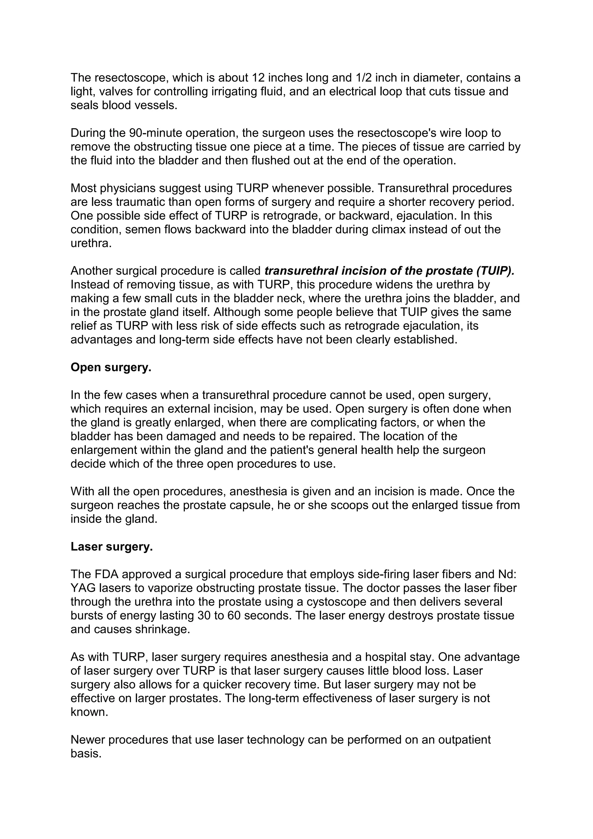 The resectoscope, which is about 12 inches long and 1/2 inch in diameter, contains a
light, valves for controlling irrigating fluid, and an electrical loop that cuts tissue and
seals blood vessels.

During the 90-minute operation, the surgeon uses the resectoscope's wire loop to
remove the obstructing tissue one piece at a time. The pieces of tissue are carried by
the fluid into the bladder and then flushed out at the end of the operation.

Most physicians suggest using TURP whenever possible. Transurethral procedures
are less traumatic than open forms of surgery and require a shorter recovery period.
One possible side effect of TURP is retrograde, or backward, ejaculation. In this
condition, semen flows backward into the bladder during climax instead of out the
urethra.

Another surgical procedure is called transurethral incision of the prostate (TUIP).
Instead of removing tissue, as with TURP, this procedure widens the urethra by
making a few small cuts in the bladder neck, where the urethra joins the bladder, and
in the prostate gland itself. Although some people believe that TUIP gives the same
relief as TURP with less risk of side effects such as retrograde ejaculation, its
advantages and long-term side effects have not been clearly established.

Open surgery.

In the few cases when a transurethral procedure cannot be used, open surgery,
which requires an external incision, may be used. Open surgery is often done when
the gland is greatly enlarged, when there are complicating factors, or when the
bladder has been damaged and needs to be repaired. The location of the
enlargement within the gland and the patient's general health help the surgeon
decide which of the three open procedures to use.

With all the open procedures, anesthesia is given and an incision is made. Once the
surgeon reaches the prostate capsule, he or she scoops out the enlarged tissue from
inside the gland.

Laser surgery.

The FDA approved a surgical procedure that employs side-firing laser fibers and Nd:
YAG lasers to vaporize obstructing prostate tissue. The doctor passes the laser fiber
through the urethra into the prostate using a cystoscope and then delivers several
bursts of energy lasting 30 to 60 seconds. The laser energy destroys prostate tissue
and causes shrinkage.

As with TURP, laser surgery requires anesthesia and a hospital stay. One advantage
of laser surgery over TURP is that laser surgery causes little blood loss. Laser
surgery also allows for a quicker recovery time. But laser surgery may not be
effective on larger prostates. The long-term effectiveness of laser surgery is not
known.

Newer procedures that use laser technology can be performed on an outpatient
basis.
 