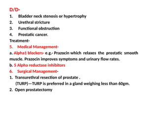 D/D-
1. Bladder neck stenosis or hypertrophy
2. Urethral stricture
3. Functional obstruction
4. Prostatic cancer.
Treatment-
5. Medical Management-
a. Alpha1 blockers- e.g.- Prazocin which relaxes the prostatic smooth
muscle. Prazocin improves symptoms and urinary flow rates.
b. 5 Alpha reductase inhibitors
6. Surgical Management-
1. Transurethral resection of prostate .
(TURP)—TURP is preferred in a gland weighing less than 60gm.
2. Open prostatectomy
 