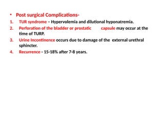 • Post surgical Complications-
1. TUR syndrome – Hypervolemia and dilutional hyponatremia.
2. Perforation of the bladder or prostatic capsule may occur at the
time of TURP.
3. Urine Incontinence occurs due to damage of the external urethral
sphincter.
4. Recurrence - 15-18% after 7-8 years.
 