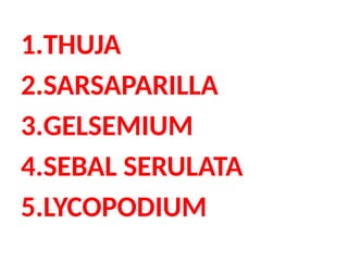 1.THUJA
2.SARSAPARILLA
3.GELSEMIUM
4.SEBAL SERULATA
5.LYCOPODIUM
 