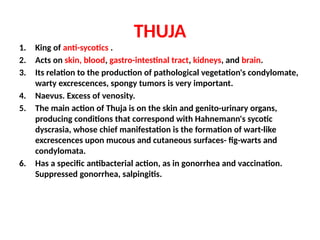 THUJA
1. King of anti-sycotics .
2. Acts on skin, blood, gastro-intestinal tract, kidneys, and brain.
3. Its relation to the production of pathological vegetation's condylomate,
warty excrescences, spongy tumors is very important.
4. Naevus. Excess of venosity.
5. The main action of Thuja is on the skin and genito-urinary organs,
producing conditions that correspond with Hahnemann's sycotic
dyscrasia, whose chief manifestation is the formation of wart-like
excrescences upon mucous and cutaneous surfaces- fig-warts and
condylomata.
6. Has a specific antibacterial action, as in gonorrhea and vaccination.
Suppressed gonorrhea, salpingitis.
 