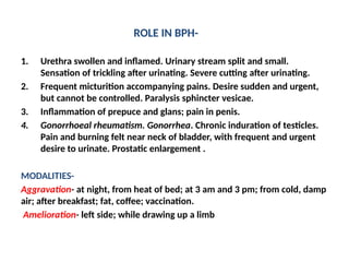 ROLE IN BPH-
1. Urethra swollen and inflamed. Urinary stream split and small.
Sensation of trickling after urinating. Severe cutting after urinating.
2. Frequent micturition accompanying pains. Desire sudden and urgent,
but cannot be controlled. Paralysis sphincter vesicae.
3. Inflammation of prepuce and glans; pain in penis.
4. Gonorrhoeal rheumatism. Gonorrhea. Chronic induration of testicles.
Pain and burning felt near neck of bladder, with frequent and urgent
desire to urinate. Prostatic enlargement .
MODALITIES-
Aggravation- at night, from heat of bed; at 3 am and 3 pm; from cold, damp
air; after breakfast; fat, coffee; vaccination.
Amelioration- left side; while drawing up a limb
 