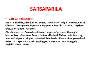 SARSAPARILA
• Clinical Indications-
Asthma. Bladder, affections of. Bones, affections of. Bright's disease. Calculi.
Climaxis. Constipation. Dysmenia. Dyspepsia. Dysuria. Enuresis. Eruptions.
Eyes, affections of. Faintness.
Glands, enlarged. Gonorrhea. Hernia. Herpes; of prepuce. Hiccough.
Intermittent. Marasmus. Masturbation, effects of. Melancholia. Mercury,
abuse of. Mycosis. Nipples, retracted. Renal colic. Rheumatism; gonorrheal.
Seborrhea. Spermatic cords, swelling of. Spermatorrhœa. Strangury.
Syphilis. Ulcers. Warts.
 