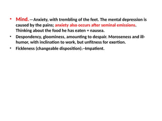 • Mind. ─ Anxiety, with trembling of the feet. The mental depression is
caused by the pains; anxiety also occurs after seminal emissions.
Thinking about the food he has eaten = nausea.
• Despondency, gloominess, amounting to despair. Moroseness and ill-
humor, with inclination to work, but unfitness for exertion.
• Fickleness (changeable disposition).─Impatient.
 